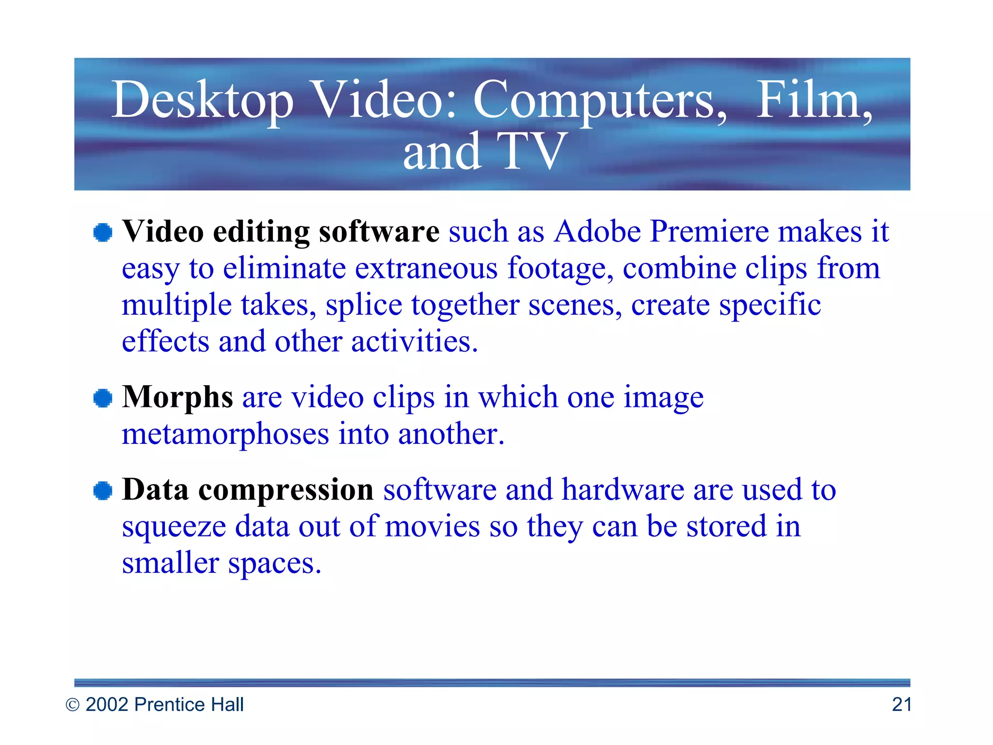 Desktop Video: Computers,  Film, and TV  Video editing software   such as Adobe Premiere makes it easy to eliminate extraneous footage, combine clips from multiple takes, splice together scenes, create specific effects and other activities. Morphs  are video clips in which one image metamorphoses into another. Data compression   software and hardware are used to squeeze data out of movies so they can be stored in smaller spaces. 