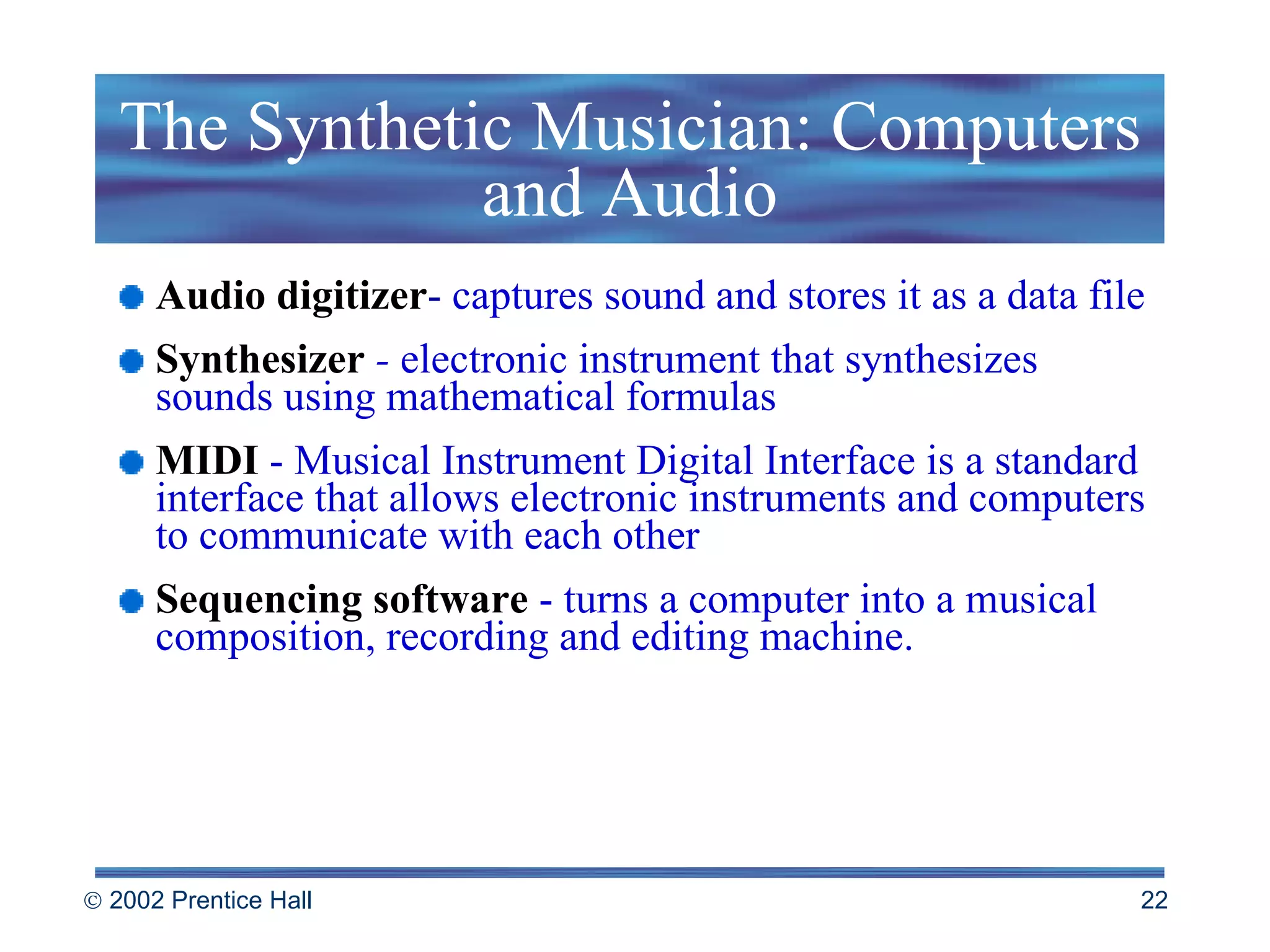 The Synthetic Musician: Computers and Audio Audio digitizer -  captures sound and stores it as a data file Synthesizer  -  electronic instrument that synthesizes sounds using mathematical formulas MIDI   - Musical Instrument Digital Interface is a standard interface that allows electronic instruments and computers to communicate with each other Sequencing software  - turns a computer into a musical composition, recording and editing machine. 