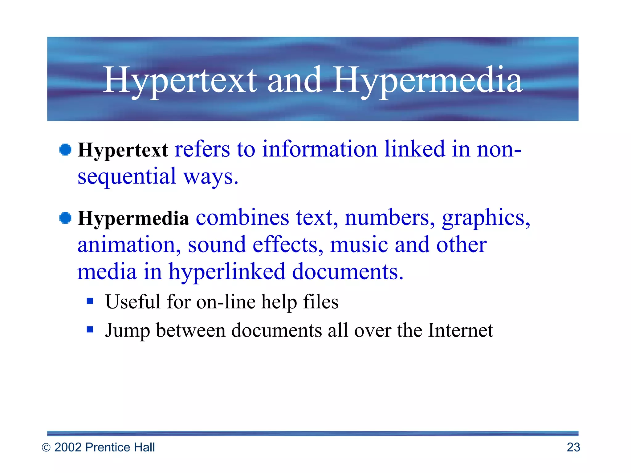 Hypertext and Hypermedia Hypertext   refers to information linked in non-sequential ways. Hypermedia  combines text, numbers, graphics, animation, sound effects, music and other  media in hyperlinked documents. Useful for on-line help files Jump between documents all over the Internet 