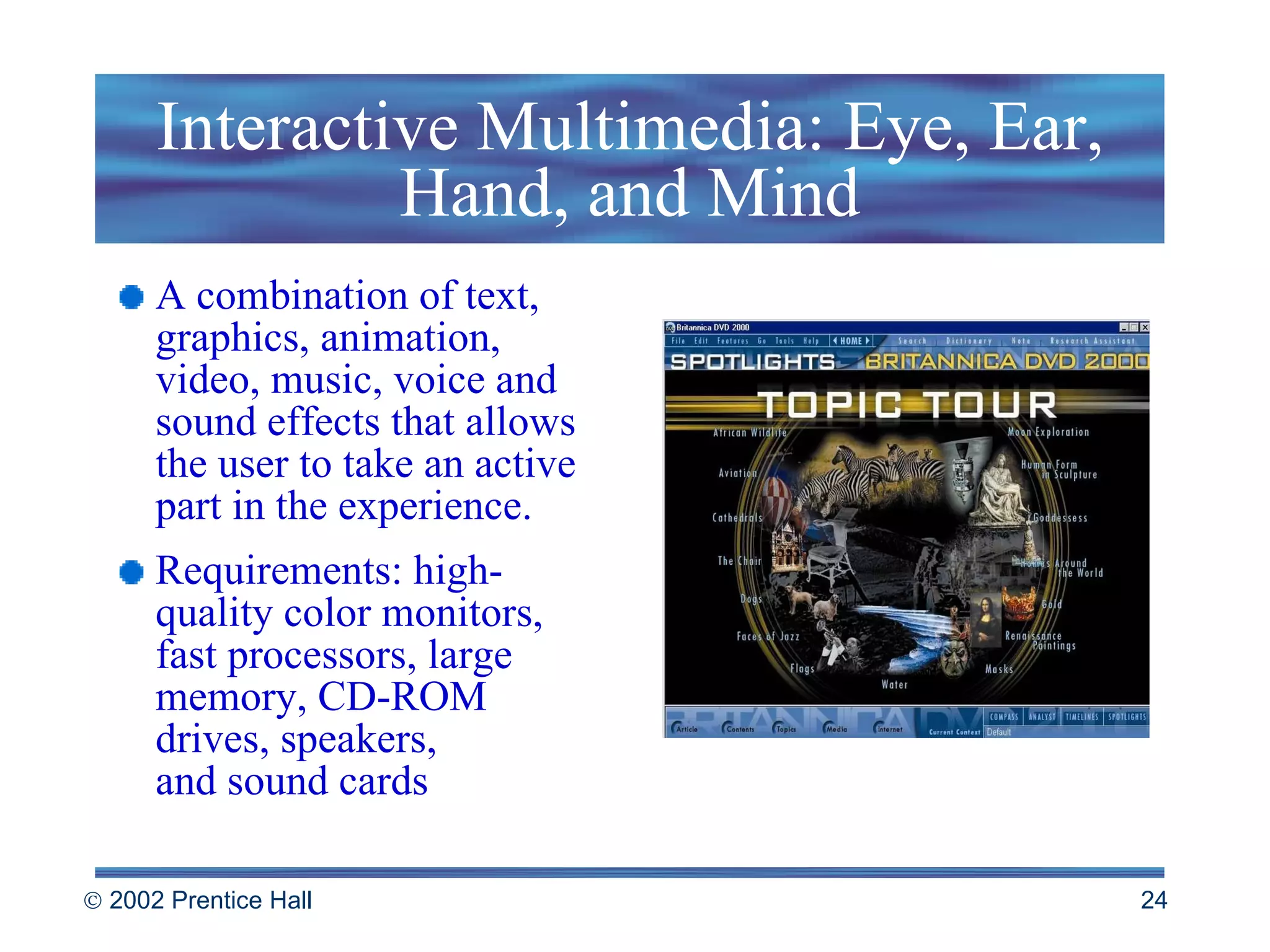 Interactive Multimedia: Eye, Ear, Hand, and Mind A combination of text, graphics, animation, video, music, voice and sound effects that allows the user to take an active part in the experience. Requirements: high-quality color monitors, fast processors, large memory, CD-ROM drives, speakers, and sound cards 