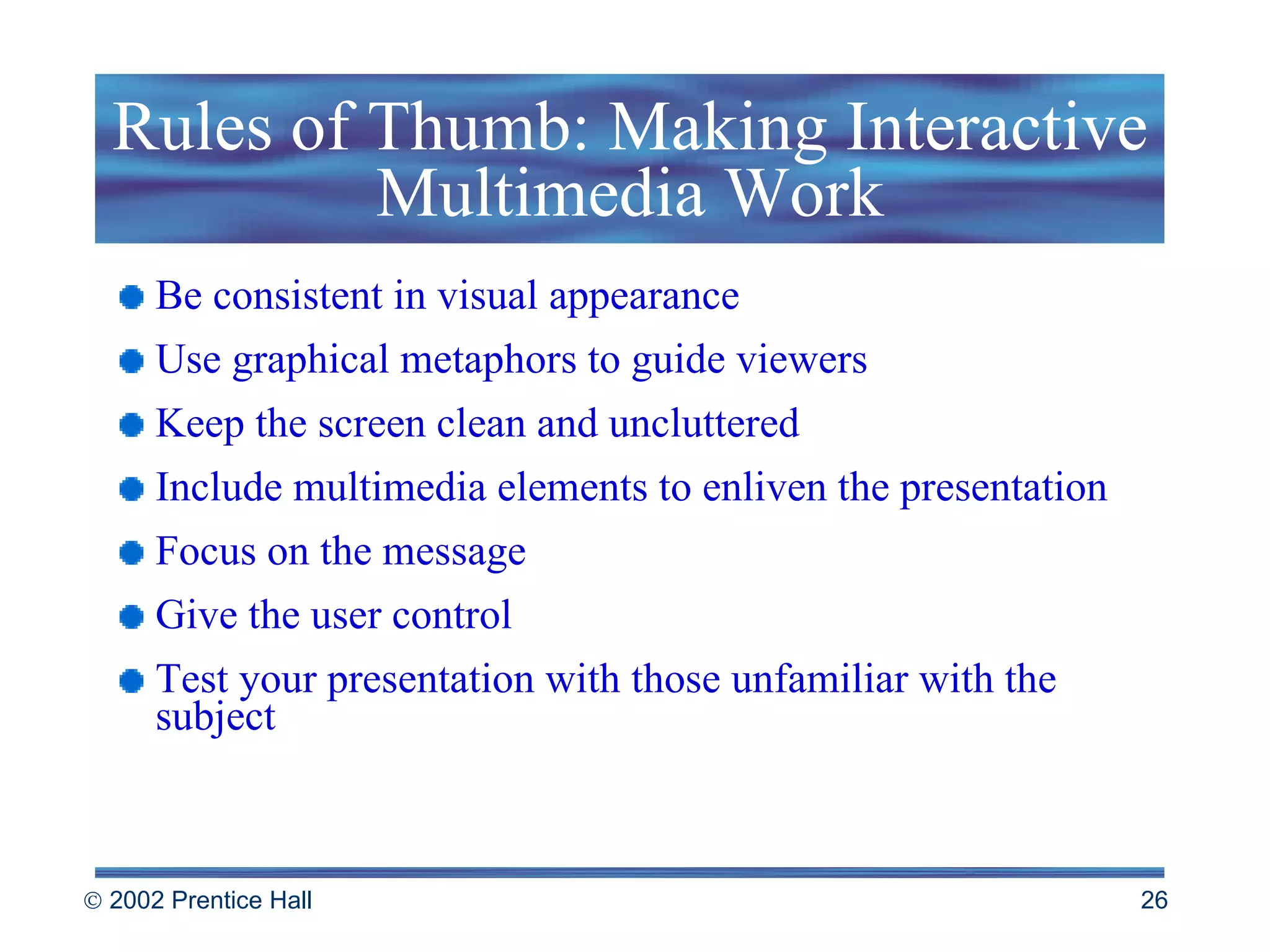 Rules of Thumb: Making Interactive Multimedia Work Be consistent in visual appearance Use graphical metaphors to guide viewers Keep the screen clean and uncluttered Include multimedia elements to enliven the presentation Focus on the message Give the user control Test your presentation with those unfamiliar with the subject 