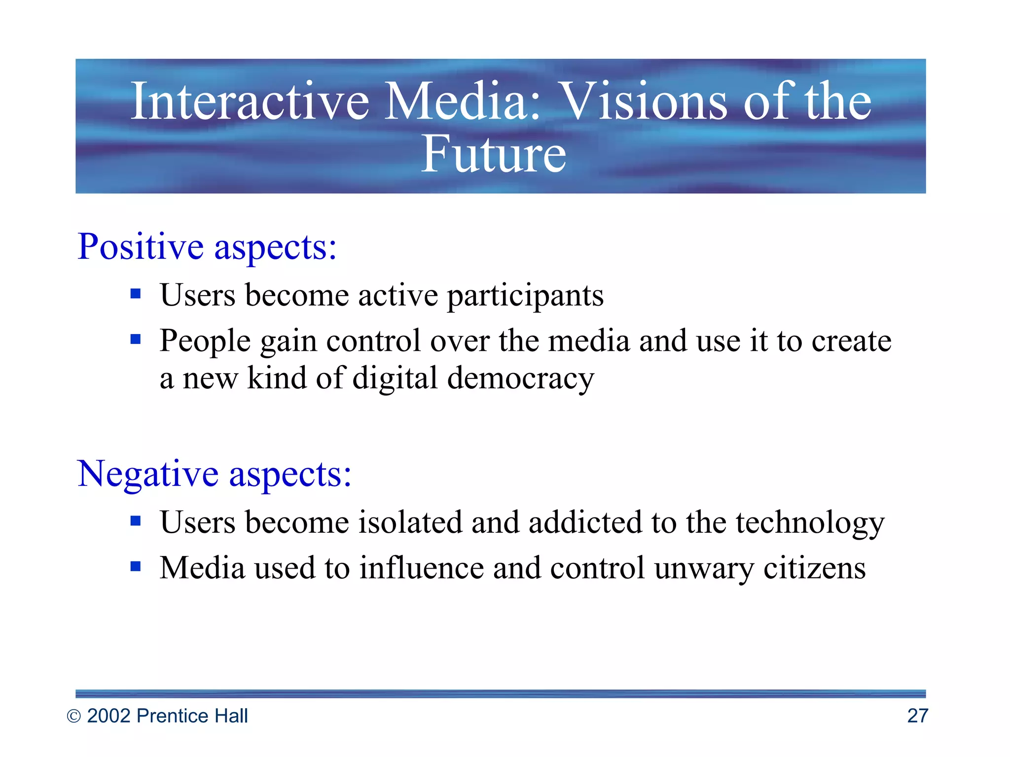 Interactive Media: Visions of the Future  Positive aspects: Users become active participants People gain control over the media and use it to create  a new kind of digital democracy Negative aspects: Users become isolated and addicted to the technology Media used to influence and control unwary citizens 