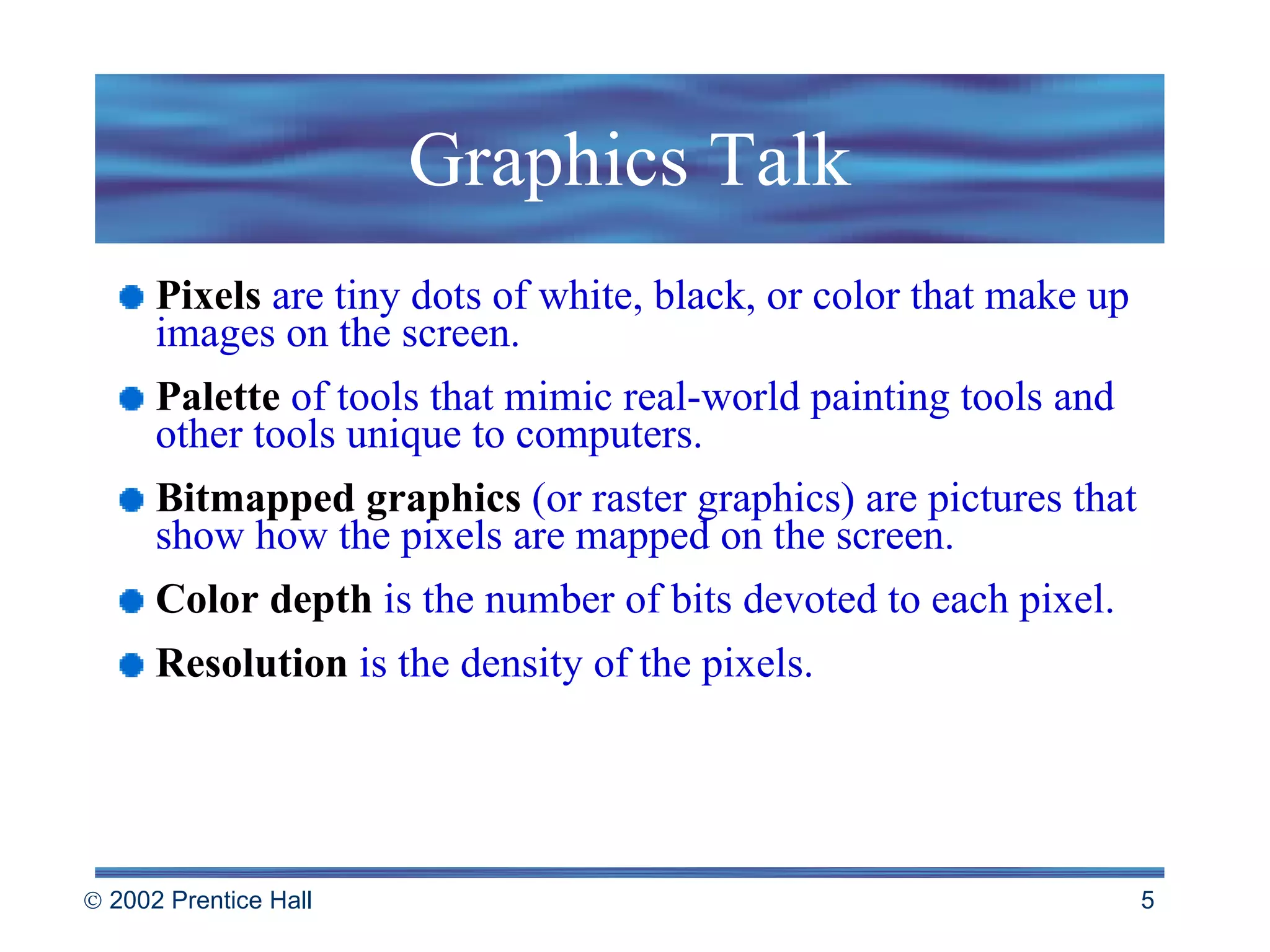 Graphics Talk Pixels   are tiny dots of white, black, or color that make up images on the screen. Palette   of tools that mimic real-world painting tools and other tools unique to computers. Bitmapped graphics   (or raster graphics) are pictures that show how the pixels are mapped on the screen. Color depth   is the number of bits devoted to each pixel. Resolution   is the density of the pixels. 