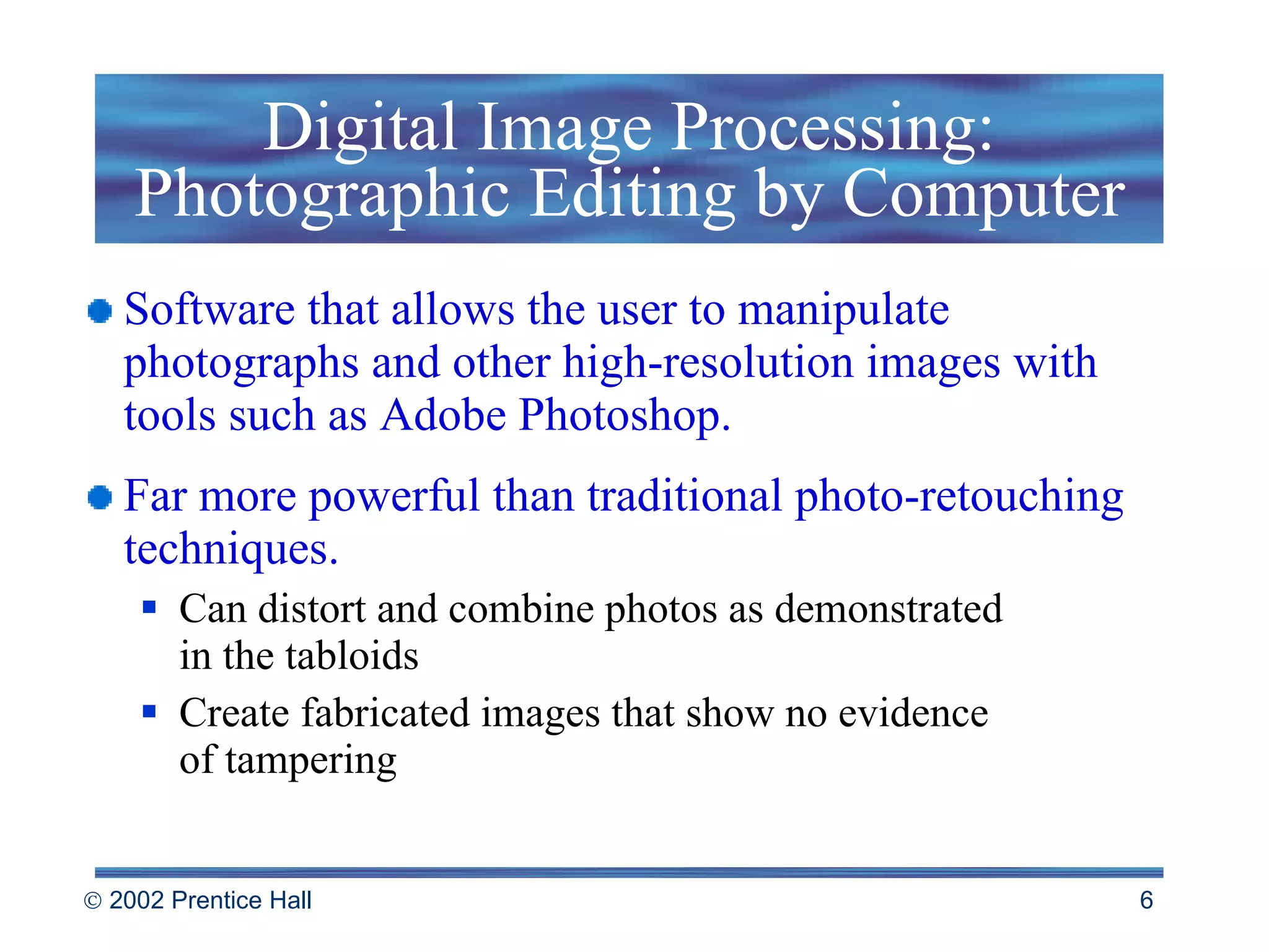 Digital Image Processing: Photographic Editing by Computer Software that allows the user to manipulate photographs and other high-resolution images with tools such as Adobe Photoshop.  Far more powerful than traditional photo-retouching techniques. Can distort and combine photos as demonstrated  in the tabloids Create fabricated images that show no evidence  of tampering 
