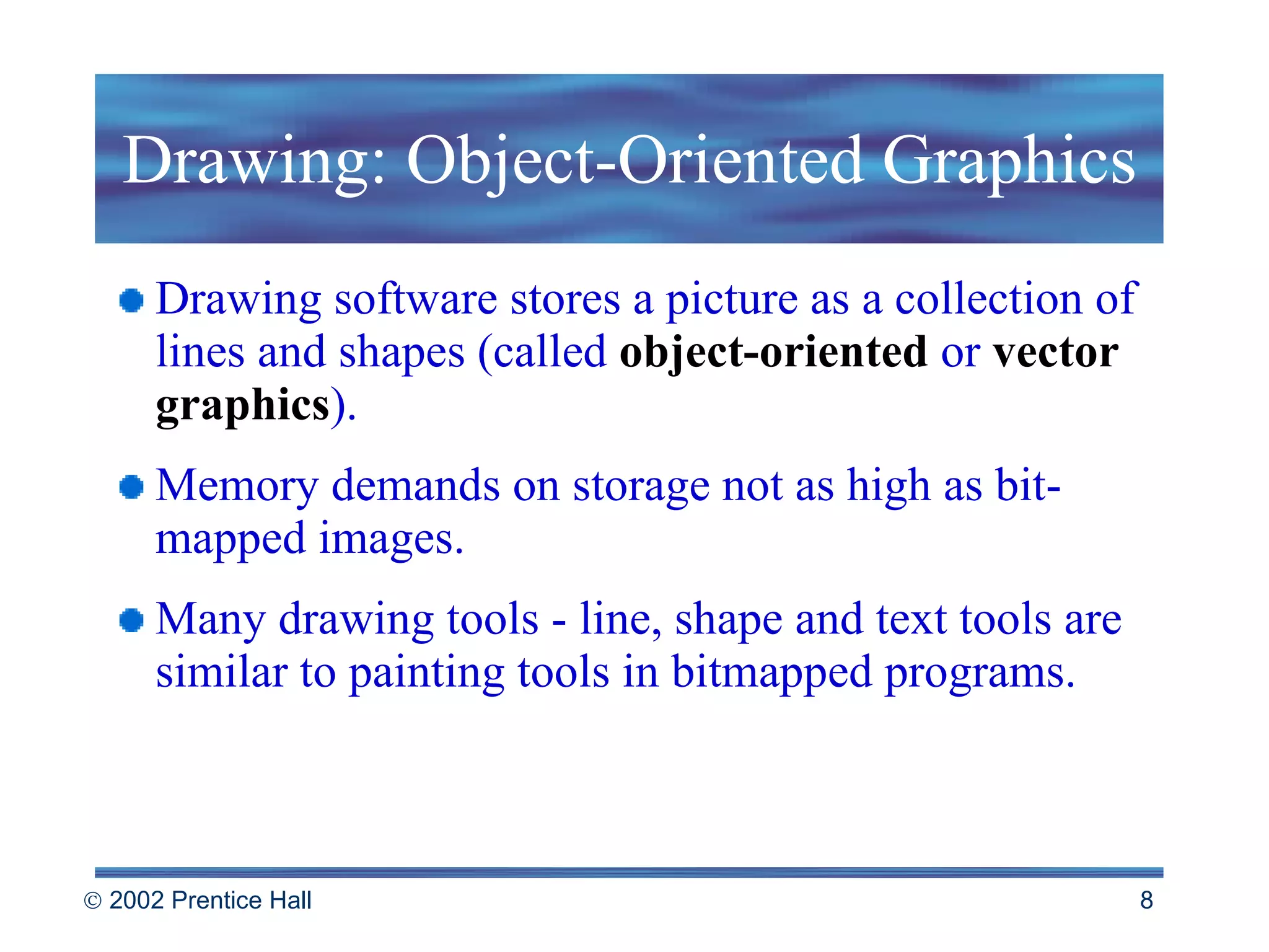Drawing: Object-Oriented Graphics Drawing software stores a picture as a collection of lines and shapes (called  object-oriented   or   vector graphics ). Memory demands on storage not as high as bit-mapped images. Many drawing tools - line, shape and text tools are similar to painting tools in bitmapped programs. 