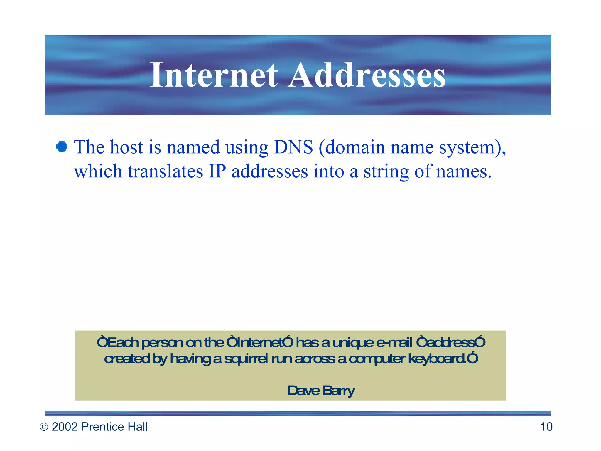 Internet Addresses The host is named using DNS (domain name system), which translates IP addresses into a string of names. “ Each person on the “Internet” has a unique e-mail “address” created by having a squirrel run across a computer keyboard.” Dave Barry 