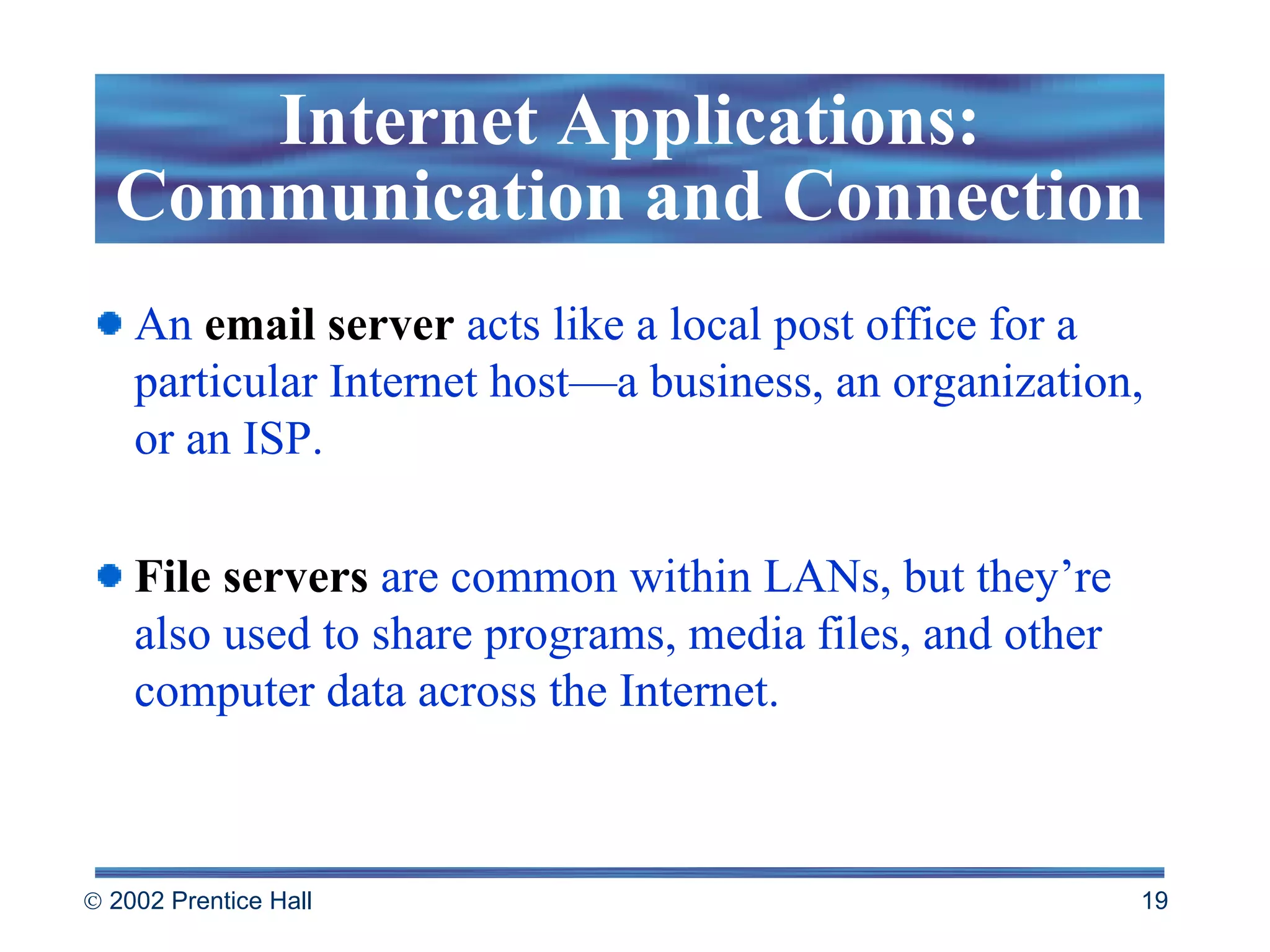 An  email server  acts like a local post office for a particular Internet host—a business, an organization, or an ISP.  File servers   are common within LANs, but they’re also used to share programs, media files, and other computer data across the Internet.  Internet Applications: Communication and Connection 