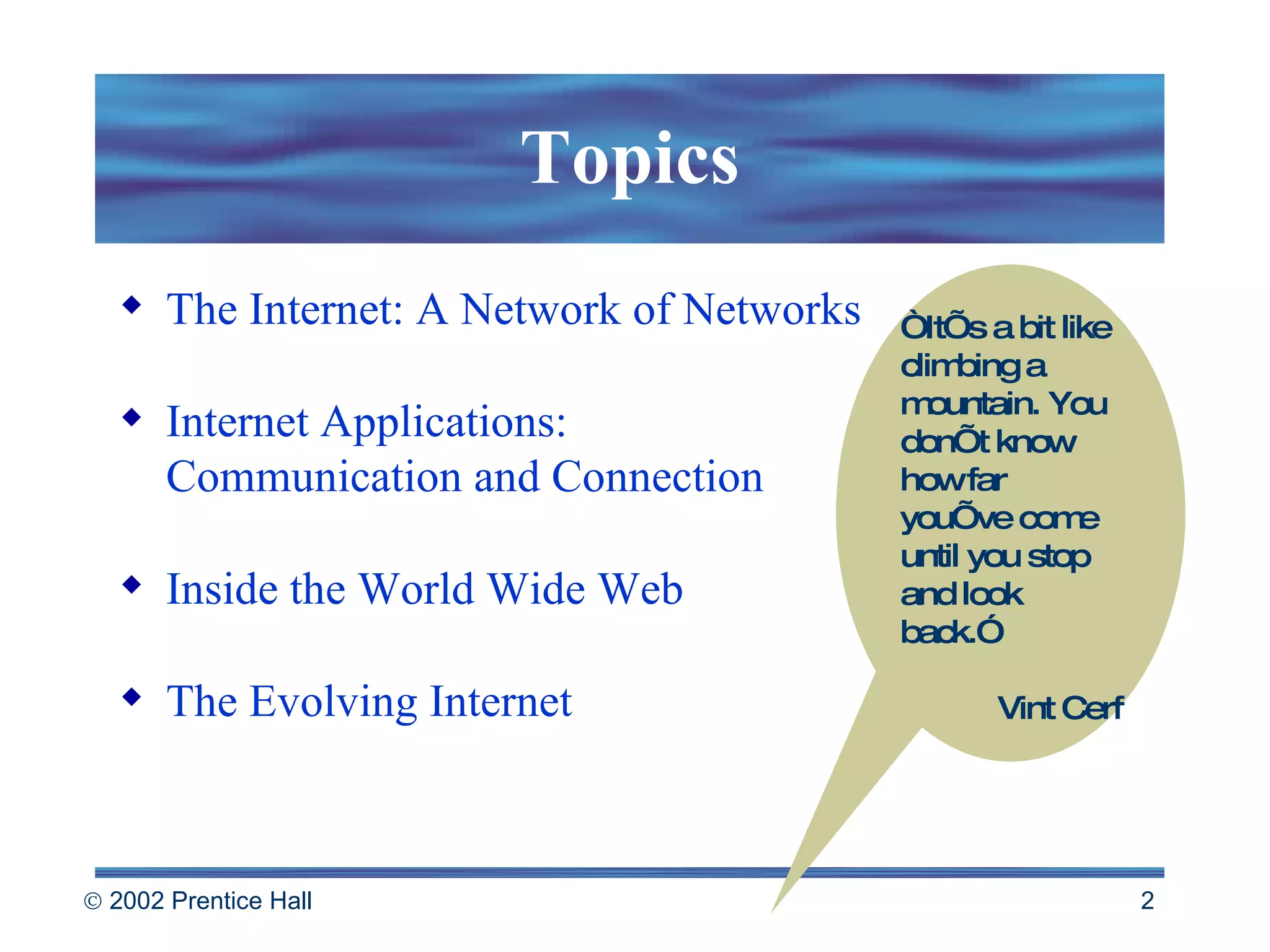 Topics The Internet: A Network of Networks Internet Applications: Communication and Connection Inside the World Wide Web The Evolving Internet “ It’s a bit like climbing a mountain. You don’t know how far you’ve come until you stop and look back.” Vint Cerf 