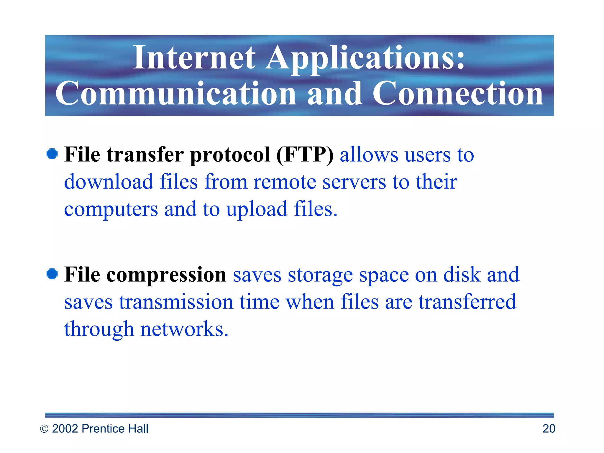 File transfer protocol (FTP)  allows users to download files from remote servers to their computers and to upload files. File compression  saves storage space on disk and saves transmission time when files are transferred through networks.  Internet Applications: Communication and Connection 