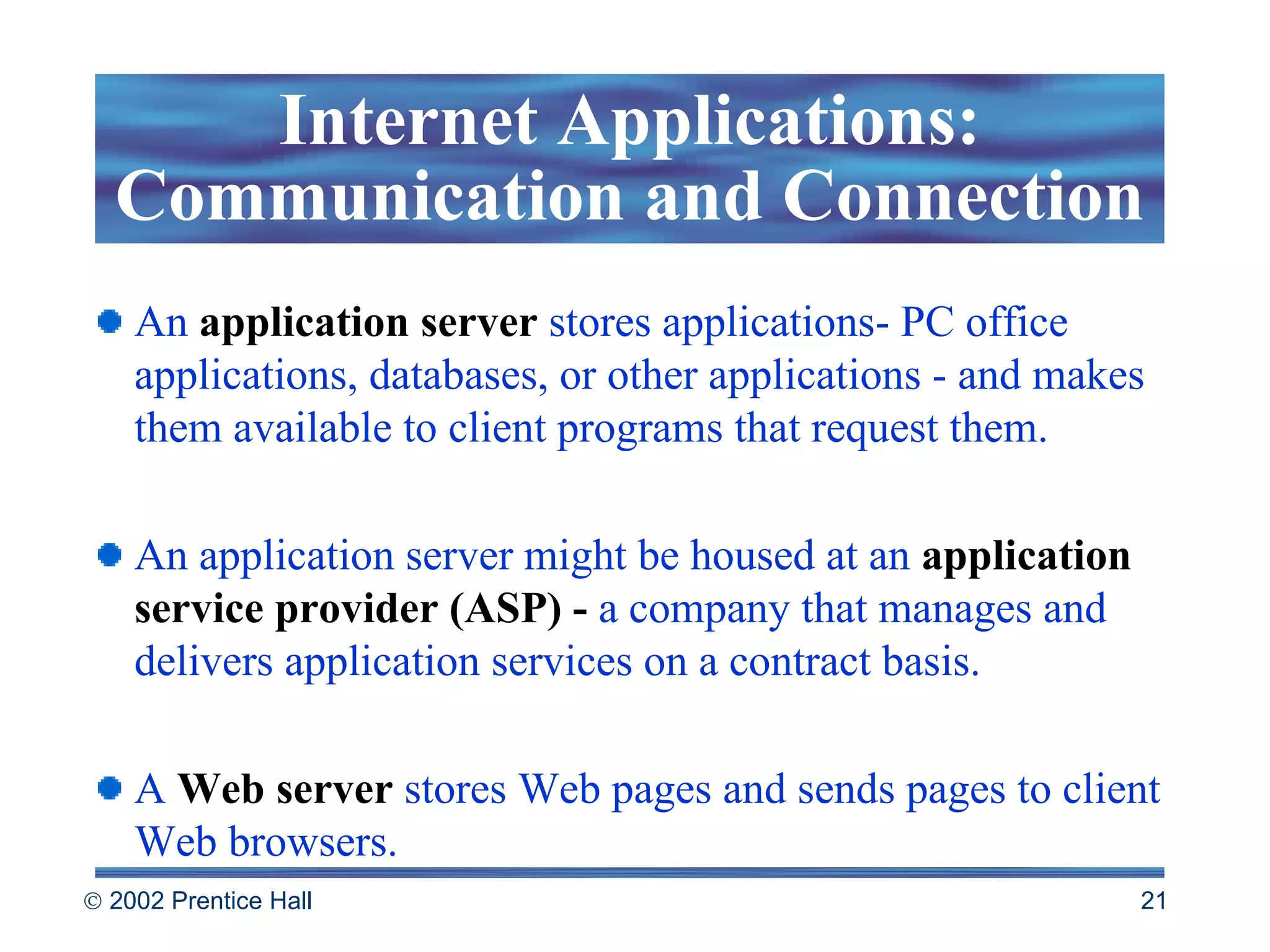 An  application server  stores applications- PC office applications, databases, or other applications - and makes them available to client programs that request them.  An application server might be housed at an  application service provider (ASP) -  a company that manages and delivers application services on a contract basis.  A  Web server  stores Web pages and sends pages to client Web browsers. Internet Applications: Communication and Connection 