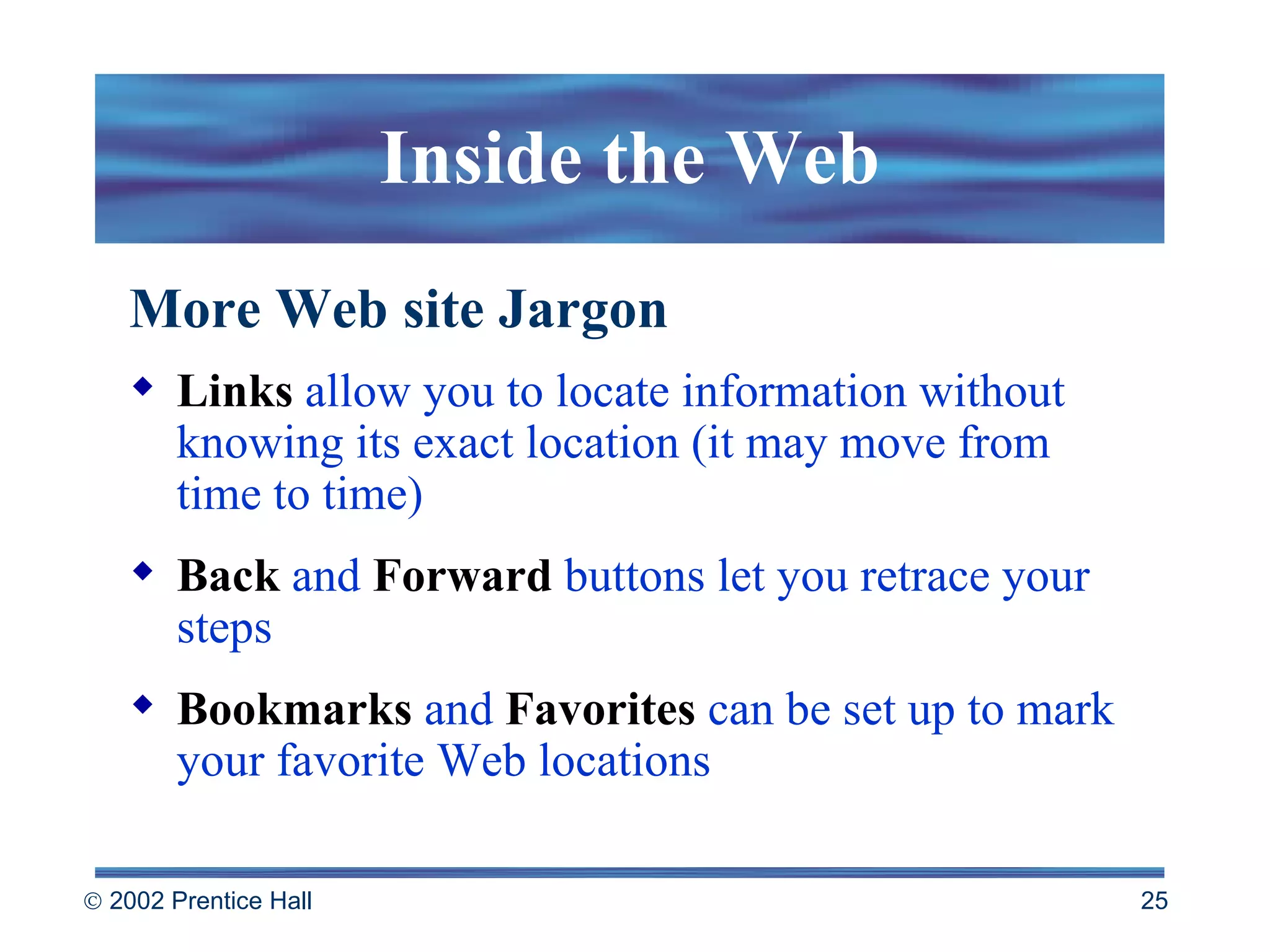 Inside the Web More Web site Jargon Links  allow you to locate information without knowing its exact location (it may move from time to time) Back  and  Forward  buttons let you retrace your steps Bookmarks  and  Favorites  can be set up to mark your favorite Web locations 