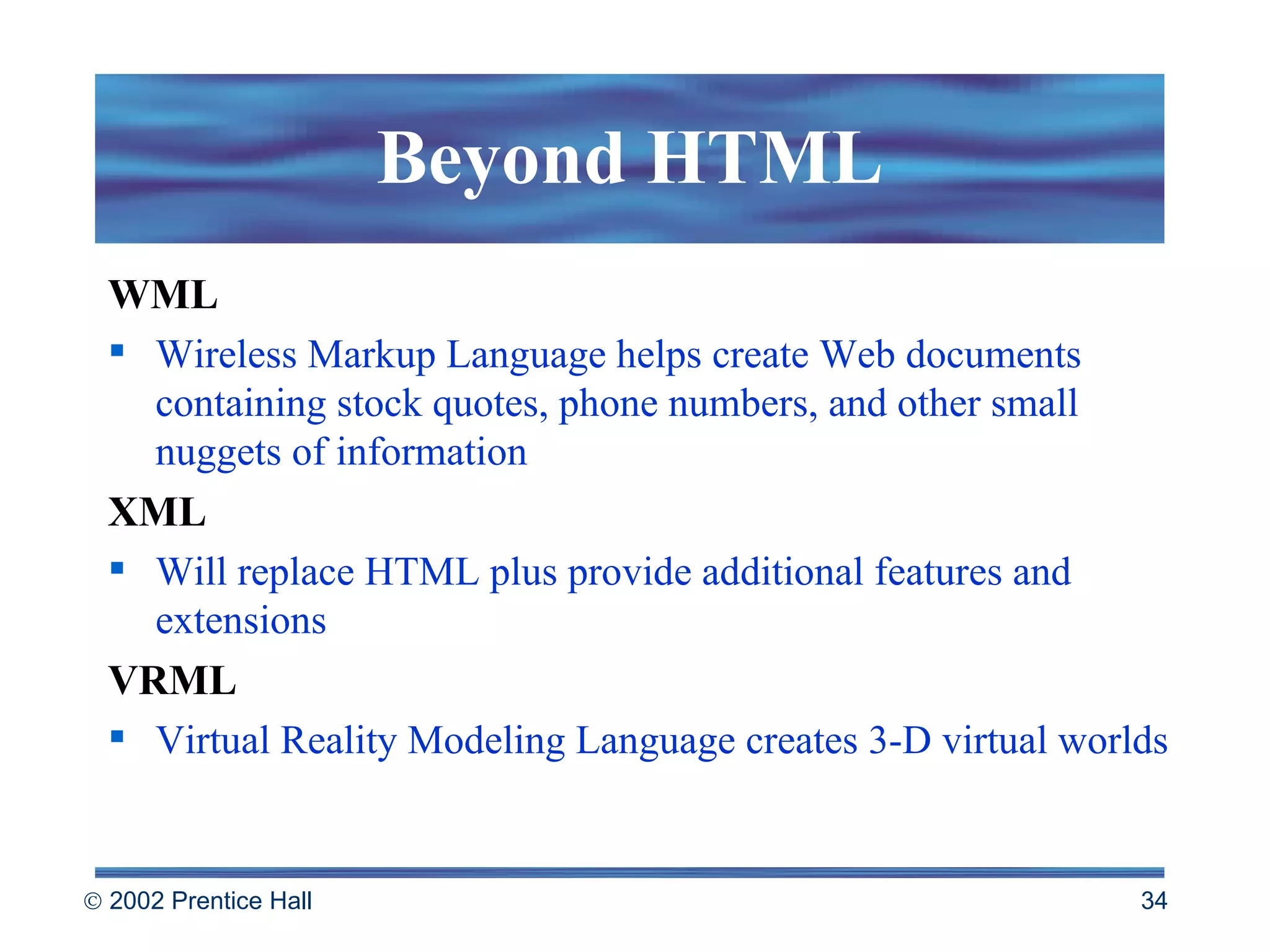 Beyond HTML WML Wireless Markup Language helps create Web documents containing stock quotes, phone numbers, and other small nuggets of information XML Will replace HTML plus provide additional features and extensions VRML Virtual Reality Modeling Language creates 3-D virtual worlds 