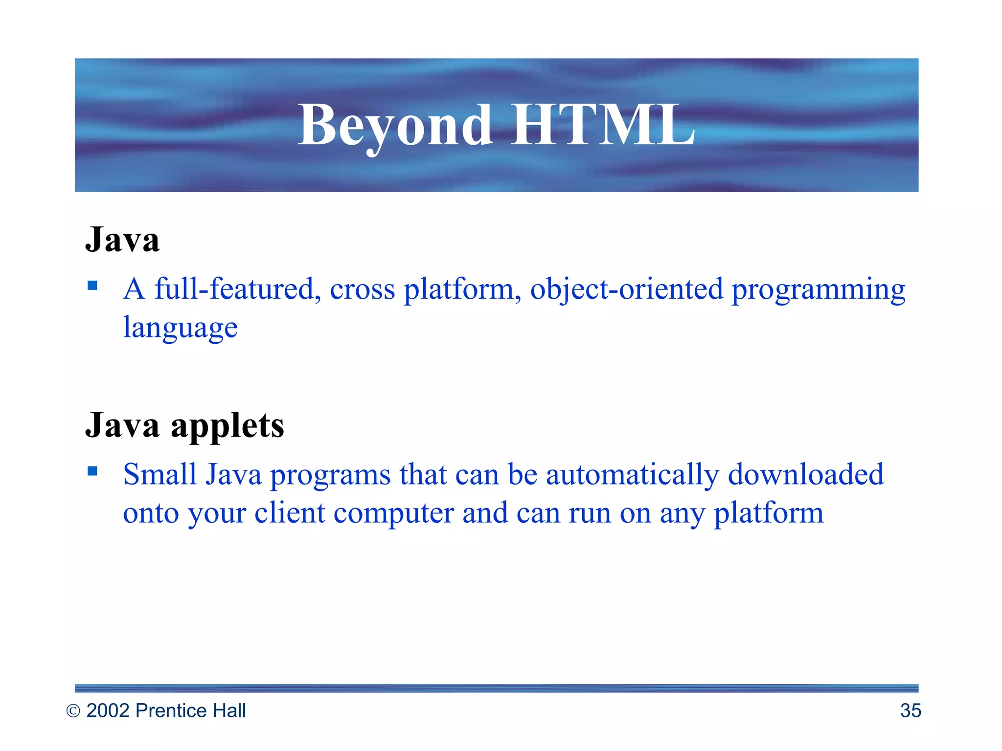 Beyond HTML Java A full-featured, cross platform, object-oriented programming language Java applets Small Java programs that can be automatically downloaded onto your client computer and can run on any platform 
