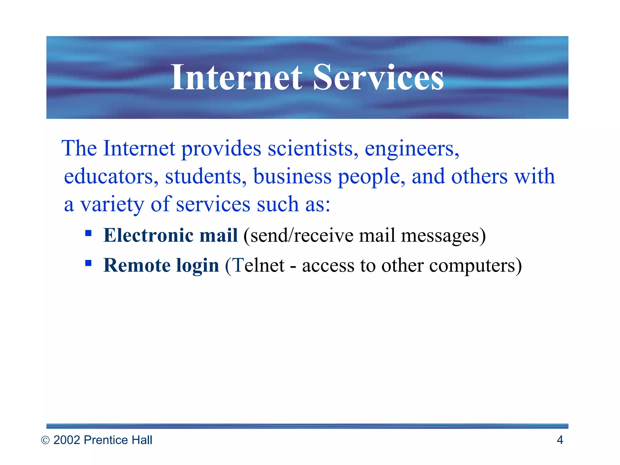 The Internet provides scientists, engineers, educators, students, business people, and others with a variety of services such as: Electronic mail  (send/receive mail messages) Remote login   (T elnet - access to other computers) Internet Services 