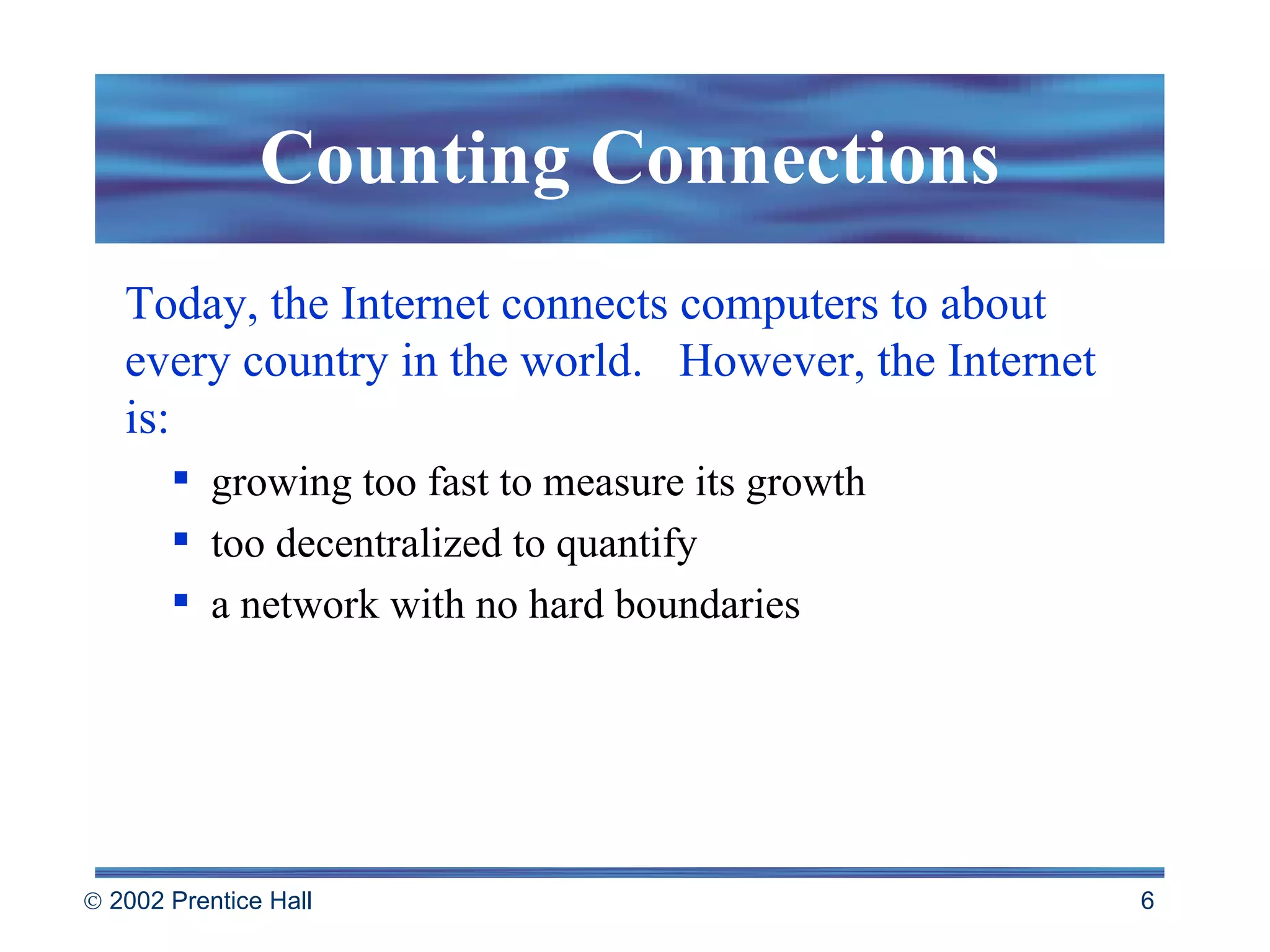 Counting Connections Today, the Internet connects computers to about every country in the world.  However, the Internet is: growing too fast to measure its growth too decentralized to quantify a network with no hard boundaries 