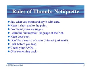 Rules of Thumb: Netiquette Say what you mean and say it with care. Keep it short and to the point. Proofread yours messages. Learn the “nonverbal” language of the Net. Keep your cool. Don’t be a source of spam (Internet junk mail). Lurk before you leap. Check your FAQs. Give something back. 