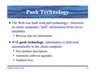 Push Technology The Web was built with pull technology—browsers on client computers “pull” information from server machines.  Browser asks for information With  push technology , information is delivered automatically to the client computer . New product descriptions Automatic software upgrades Updated news  