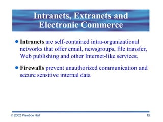 Intranets, Extranets and Electronic Commerce Intranets   are self-contained intra-organizational networks that offer email, newsgroups, file transfer, Web publishing and other Internet-like services. Firewalls   prevent unauthorized communication and secure sensitive internal data  
