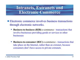 Intranets, Extranets and Electronic Commerce Electronic commerce involves business transactions through electronic networks. Business-to-business (B2B)  e-commerce   - transactions that involve businesses providing goods or services to other businesses  Business-to-consumer (B2C)  e-commerce   - transactions that take place on the Internet, rather than an extranet, because consumers don’t have access to private extranets   