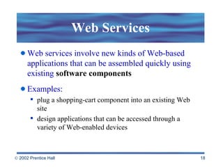 Web Services Web services involve new kinds of Web-based applications that can be assembled quickly using existing  software components Examples:  plug a shopping-cart component into an existing Web site design applications that can be accessed through a variety of Web-enabled devices  