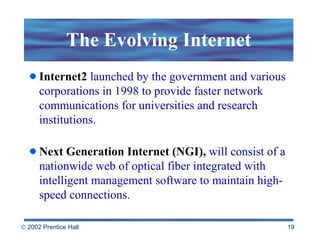 The Evolving Internet Internet2   launched by the government and various corporations in 1998 to provide faster network communications for universities and research institutions.  Next Generation Internet (NGI),   will consist of a nationwide web of optical fiber integrated with intelligent management software to maintain high-speed connections.  
