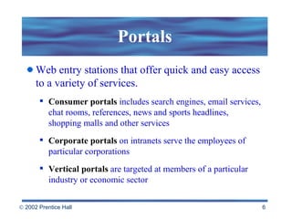 Portals Web entry stations that offer quick and easy access to a variety of services.  Consumer portals   includes search engines, email services, chat rooms, references, news and sports headlines, shopping malls and other services Corporate portals   on intranets serve the employees of particular corporations   Vertical portals   are targeted at members of a particular industry or economic sector  