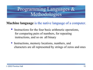 Programming Languages & Methodologies Machine language  is the native language of a computer. Instructions for the four basic arithmetic operations,    for comparing pairs of numbers, for repeating    instructions, and so on  all binary Instructions, memory locations, numbers, and    characters are all represented by strings of zeros and ones 
