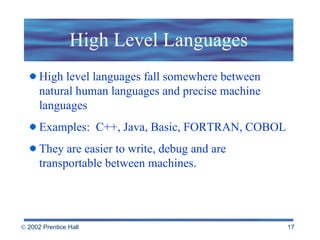 High Level Languages High level languages fall somewhere between natural human languages and precise machine languages  Examples:  C++, Java, Basic, FORTRAN, COBOL  They are easier to write, debug and are transportable between machines. 