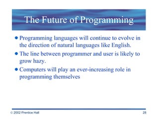 The Future of Programming Programming languages will continue to evolve in the direction of natural languages like English.  The line between programmer and user is likely to grow hazy.  Computers will play an ever-increasing role in programming themselves  