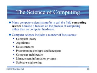 The Science of Computing Many computer scientists prefer to call the field  computing science  because it focuses on the process of computing rather than on computer hardware.  Computer science includes a number of focus areas: Computer theory Algorithms Data structures Programming concepts and languages Computer architecture Management information systems Software engineering 