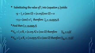 • Substituting the value of I1 into (equation 3 )yields:
-9 – I2 x (200 Ω) + (0.015)(100 Ω) = 0
-7.5 = (200) x I2 therefore: I2 = -0.0375 A
•And then I = -0.0225 A
•VR1 = I1 x R1 = (0.015 A) x (100 Ω) therefore VR1 = 1.5V
•VR2 = I2 x R2 = (-0.0375 A) x (200 Ω) therefore VR2 = -7.5V
 