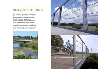 beeldkwaliteit brug
Ten zuidwesten van de locatie komt een brug
(zie pagina 4), welke zorgt voor een directe
verbinding tussen De Kleine Hagen en de
bebouwde kom van Laag Zuthem.
De brug wordt licht gebogen vormgegeven
en zal voldoende lengte hebben, zodat de
natuurlijke oever eronder door kan lopen. Het
ontbreken van een steunpunt in het midden
en de transparante uitvoering van de leuning
geven het bouwwerk een zwevend karakter.
De natuurlijke oever zal onder de brug doorlopen.
transparante leuningen
 
