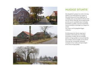 huidige situatie
Het plangebied is gelegen ten oosten van Laag
Zuthem in het buitengebied (zie pagina 2).
Het gebied ligt aan de Grote Hagenweg. De
westelijke grens van het gebied wordt gevormd
door de Nieuwe Wetering. Op de aangrenzende
percelen aan de noordzijde staan voormalige
boerderijen en stallen, waarvan de agrarische
functie inmiddels is beëindigd en is omgezet in
wonen.
Ten oosten van het plangebied liggen
weilanden.
De bebouwing in de directe omgeving is
landelijk en kleinschalig. De voormalige
boerderijen en stallen aan de noordzijde
hebben een lage gootlijn en een groot dakvlak.
De woningen aan de overzijde van de Nieuwe
Wetering zijn voornamelijk vrijstaande
woningen en twee-onder-een kapwoningen,
tevens met een lage gootlijn.
Woningen aan de Kolkweg (zie pagina 2)
Voormalige boerderij met stallen aan de Grote Hagenweg
Woningen aan ´t Weegel en ´t Solen
 