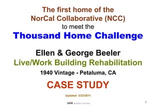 The first home of the
NorCal Collaborative (NCC)
to meet the
Thousand Home Challenge
Ellen & George Beeler
Live/Work Building Rehabilitation
1940 Vintage - Petaluma, CA
CASE STUDY
Updated 3/23/2011
1
AIM A S S O C I A T E S
 