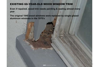 EXISTING 60-YEAR-OLD WOOD WINDOW TRIM
Even if repaired, wood trim needs painting & sealing almost every
year
The original 1940 wood windows were replaced by single glazed
aluminum windows in the 1970’s
18
AIM A S S O C I A T E S
 