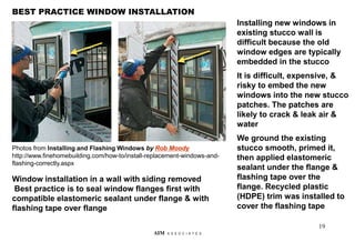 19
BEST PRACTICE WINDOW INSTALLATION
AIM A S S O C I A T E S
Installing new windows in
existing stucco wall is
difficult because the old
window edges are typically
embedded in the stucco
It is difficult, expensive, &
risky to embed the new
windows into the new stucco
patches. The patches are
likely to crack & leak air &
water
We ground the existing
stucco smooth, primed it,
then applied elastomeric
sealant under the flange &
flashing tape over the
flange. Recycled plastic
(HDPE) trim was installed to
cover the flashing tape
Window installation in a wall with siding removed
Best practice is to seal window flanges first with
compatible elastomeric sealant under flange & with
flashing tape over flange
Photos from Installing and Flashing Windows by Rob Moody
http://www.finehomebuilding.com/how-to/install-replacement-windows-and-
flashing-correctly.aspx
 