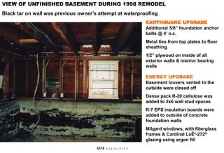 EARTHQUAKE UPGRADE
Additional 5/8” foundation anchor
bolts @ 4’ o.c.
Metal ties from top plates to floor
sheathing
1/2” plywood on inside of all
exterior walls & interior bearing
walls
ENERGY UPGRADE
Basement louvers vented to the
outside were closed off
Dense pack R-20 cellulose was
added to 2x6 wall stud spaces
R-7 EPS insulation boards were
added to outside of concrete
foundation walls
Milgard windows, with fiberglass
frames & Cardinal LoĒ²-272®
glazing using argon fill
VIEW OF UNFINISHED BASEMENT DURING 1998 REMODEL
Black tar on wall was previous owner’s attempt at waterproofing
AIM A S S O C I A T E S
 