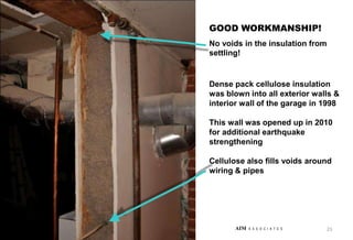 Dense pack cellulose insulation
was blown into all exterior walls &
interior wall of the garage in 1998
This wall was opened up in 2010
for additional earthquake
strengthening
Cellulose also fills voids around
wiring & pipes
GOOD WORKMANSHIP!
No voids in the insulation from
settling!
23
AIM A S S O C I A T E S
 