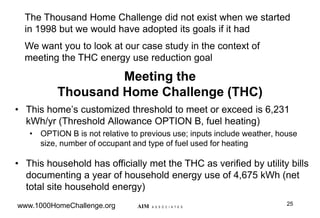 Meeting the
Thousand Home Challenge (THC)
• This home‟s customized threshold to meet or exceed is 6,231
kWh/yr (Threshold Allowance OPTION B, fuel heating)
• OPTION B is not relative to previous use; inputs include weather, house
size, number of occupant and type of fuel used for heating
• This household has officially met the THC as verified by utility bills
documenting a year of household energy use of 4,675 kWh (net
total site household energy)
25
AIM A S S O C I A T E S
The Thousand Home Challenge did not exist when we started
in 1998 but we would have adopted its goals if it had
We want you to look at our case study in the context of
meeting the THC energy use reduction goal
www.1000HomeChallenge.org
 