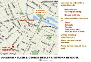 DOWN TOWN
BEELER
RESIDENCE
Location is critical to a
green lifestyle
Rehabilitate
existing building
Or use infill site
To reduce driving, be close
to:
Work
Schools
Friends
Groceries, etc.
Able to walk & bike
Utilize existing
infrastructure
Avoid destruction of
habitats
Avoid destruction of farm
land
LOCATION • ELLEN & GEORGE BEELER LIVE/WORK REMODEL
FUTURE
LIGHT RAIL
3
AIM A S S O C I A T E S
 
