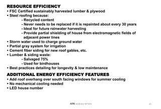 RESOURCE EFFICIENCY
 FSC Certified sustainably harvested lumber & plywood
 Steel roofing because:
- Recycled content
- Never needs to be replaced if it is repainted about every 30 years
- Ideal for future rainwater harvesting
- Provide partial shielding of house from electromagnetic fields of
adjacent power lines
 Storm water used to charge ground water
 Partial gray system for irrigation
 Cement fiber siding for new roof gables, etc.
 Lumber & siding waste:
- Salvaged 75%
- Used for birdhouses
 Best practices detailing for longevity & low maintenance
ADDITIONAL ENERGY EFFICIENCY FEATURES
 Add roof overhang over south facing windows for summer cooling
 No mechanical cooling needed
 LED house number
41
AIM A S S O C I A T E S
 