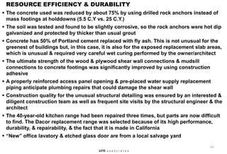 RESOURCE EFFICIENCY & DURABILITY
 The concrete used was reduced by about 75% by using drilled rock anchors instead of
mass footings at holddowns (5.5 C.Y vs. 25 C.Y.)
 The soil was tested and found to be slightly corrosive, so the rock anchors were hot dip
galvanized and protected by thicker than usual grout
 Concrete has 50% of Portland cement replaced with fly ash. This is not unusual for the
greenest of buildings but, in this case, it is also for the exposed replacement slab areas,
which is unusual & required very careful wet curing performed by the owner/architect
 The ultimate strength of the wood & plywood shear wall connections & mudsill
connections to concrete footings was significantly improved by using construction
adhesive
 A properly reinforced access panel opening & pre-placed water supply replacement
piping anticipate plumbing repairs that could damage the shear wall
 Construction quality for the unusual structural detailing was ensured by an interested &
diligent construction team as well as frequent site visits by the structural engineer & the
architect
 The 40-year-old kitchen range had been repaired three times, but parts are now difficult
to find. The Dacor replacement range was selected because of its high performance,
durability, & repairability, & the fact that it is made in California
 “New” office lavatory & etched glass door are from a local salvage yard
54
AIM A S S O C I A T E S
 