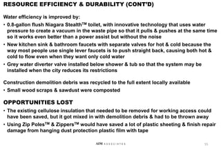 RESOURCE EFFICIENCY & DURABILITY (CONT’D)
Water efficiency is improved by:
• 0.8-gallon flush Niagara StealthTM toilet, with innovative technology that uses water
pressure to create a vacuum in the waste pipe so that it pulls & pushes at the same time
so it works even better than a power assist but without the noise
• New kitchen sink & bathroom faucets with separate valves for hot & cold because the
way most people use single lever faucets is to push straight back, causing both hot &
cold to flow even when they want only cold water
• Grey water diverter valve installed below shower & tub so that the system may be
installed when the city reduces its restrictions
Construction demolition debris was recycled to the full extent locally available
• Small wood scraps & sawdust were composted
OPPORTUNITIES LOST
• The existing cellulose insulation that needed to be removed for working access could
have been saved, but it got mixed in with demolition debris & had to be thrown away
• Using Zip PolesTM & ZippersTM would have saved a lot of plastic sheeting & finish repair
damage from hanging dust protection plastic film with tape
55
AIM A S S O C I A T E S
 
