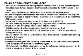 HEALTH OF OCCUPANTS & BUILDERS
 The shear wall mudsills are borax pressure treated, which is a new nontoxic option
• It is also more durable because the treatment penetrates the full thickness of the
wood
• As a result, drilled anchor holes & cut ends are not decay weak points
 All shear wall plywood is fastened with nails & construction adhesive. The very low
VOC adhesive used is about 10x better than California requirements & 3x better than
LEED requirements
 The furnace is being upgraded from a 1” air filter to a 4” MERV 10
 The areas not being worked on, registers, & opened ducts, were dust protected
 A much more effective range hood is added to the kitchen
• It is top-capture & side-exhaust rather than the former down draft
• It has a silencer for noise reduction & a variable speed control for much better
energy efficiency
 The new kitchen sink has sloped stainless steel drain boards to avoid water pooling
under the dish drain
 Opportunities lost:
• Workers were diligent about wearing dust masks at first, until the head carpenter
who insisted upon them left for another project
• Unfortunately, hard hats were worn only by the sole union trained carpenter on the
job, the structural engineer, & the architect
AIM A S S O C I A T E S
 