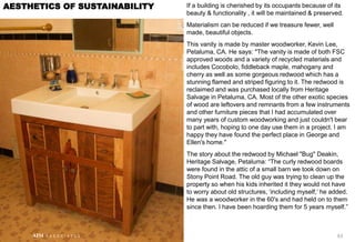 If a building is cherished by its occupants because of its
beauty & functionality , it will be maintained & preserved.
Materialism can be reduced if we treasure fewer, well
made, beautiful objects.
This vanity is made by master woodworker, Kevin Lee,
Petaluma, CA. He says: "The vanity is made of both FSC
approved woods and a variety of recycled materials and
includes Cocobolo, fiddleback maple, mahogany and
cherry as well as some gorgeous redwood which has a
stunning flamed and striped figuring to it. The redwood is
reclaimed and was purchased locally from Heritage
Salvage in Petaluma, CA. Most of the other exotic species
of wood are leftovers and remnants from a few instruments
and other furniture pieces that I had accumulated over
many years of custom woodworking and just couldn't bear
to part with, hoping to one day use them in a project. I am
happy they have found the perfect place in George and
Ellen's home."
The story about the redwood by Michael "Bug" Deakin,
Heritage Salvage, Petaluma: “The curly redwood boards
were found in the attic of a small barn we took down on
Stony Point Road. The old guy was trying to clean up the
property so when his kids inherited it they would not have
to worry about old structures, „including myself,‟ he added.
He was a woodworker in the 60's and had held on to them
since then. I have been hoarding them for 5 years myself.”
63
AESTHETICS OF SUSTAINABILITY
AIM A S S O C I A T E S
 