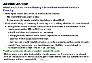 LESSONS LEARNED
What I would have done differently if I could have obtained additional
financing:
 Add sloped roof in phase one so it would have allowed:
• Major air infiltration work in attic
• Better access to evenly add attic insulation to about R-50
 Cost benefit study of removing & replacing stucco siding which would have allowed:
• Strengthen exterior walls for lateral loads of earthquake & wind storms for the
maximum expected 200- to 500-year events
– Add foundation reinforcement as necessary
– Add plywood to exterior walls sealed to provide air infiltration barrier
– Seal wall framing against air infiltration
– Easy access to add insulation between studs at wood panel & ceramic tile walls
• Install 2” polyisocyanate rigid insulation board (R-13) to raise total wall to
relatively high insulation level of R-26 (2x code)
What I would change about our western society if I could:
 Mature into a world view that a stable climate, resources & energy must be shared
with all life now and for endless future generations rather than our current attitude of
entitlement without responsibility 68
AIM A S S O C I A T E S
 