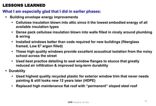 70
AIM A S S O C I A T E S
LESSONS LEARNED
What I am especially glad that I did in earlier phases:
 Building envelope energy improvements
• Cellulose insulation blown into attic since it the lowest embodied energy of all
available insulation types
• Dense pack cellulose insulation blown into walls filled in nicely around plumbing
& wiring
• Installed windows better than code required for new buildings (fiberglass
framed, Low E2 argon filled)
• These high quality windows provide excellent acoustical isolation from the noisy
school across the street
• Used best practice detailing to seal window flanges to stucco that greatly
reduced air infiltration & improved long-term durability
 Durability
• Used highest quality recycled plastic for exterior window trim that never needs
painting & still looks new 12 years later (HDPE)
• Replaced high maintenance flat roof with “permanent” sloped steel roof
 