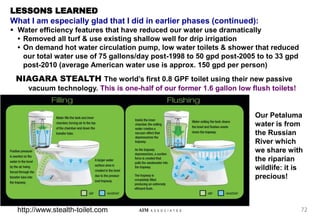 72
AIM A S S O C I A T E S
LESSONS LEARNED
What I am especially glad that I did in earlier phases (continued):
 Water efficiency features that have reduced our water use dramatically
• Removed all turf & use existing shallow well for drip irrigation
• On demand hot water circulation pump, low water toilets & shower that reduced
our total water use of 75 gallons/day post-1998 to 50 gpd post-2005 to to 33 gpd
post-2010 (average American water use is approx. 150 gpd per person)
NIAGARA STEALTH The world’s first 0.8 GPF toilet using their new passive
vacuum technology. This is one-half of our former 1.6 gallon low flush toilets!
Our Petaluma
water is from
the Russian
River which
we share with
the riparian
wildlife: it is
precious!
http://www.stealth-toilet.com
 
