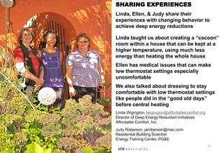 74
AIM A S S O C I A T E S
SHARING EXPERIENCES
Linda, Ellen, & Judy share their
experiences with changing behavior to
achieve deep energy reductions
Linda taught us about creating a “cocoon”
room within a house that can be kept at a
higher temperature, using much less
energy than heating the whole house
Ellen has medical issues that can make
low thermostat settings especially
uncomfortable
We also talked about dressing to stay
comfortable with low thermostat settings
like people did in the “good old days”
before central heating
Linda Wigington, lwigington@affordablecomfort.org
Director of Deep Energy Reduction Initiatives
Affordable Comfort, Inc.
Judy Roberson, jaroberson@mac.com
Residential Building Scientist
Energy Training Center, PG&E
 