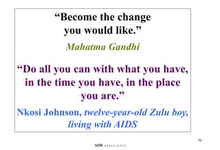 “Become the change
you would like.”
Mahatma Gandhi
“Do all you can with what you have,
in the time you have, in the place
you are.”
Nkosi Johnson, twelve-year-old Zulu boy,
living with AIDS
76
AIM A S S O C I A T E S
 